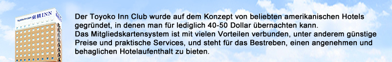 Der Toyoko Inn Club wurde auf dem Konzept von beliebten amerikanischen Hotels gegründet, in denen man für lediglich 40-50 Dollar übernachten kann. Das Mitgliedskartensystem ist mit vielen Vorteilen verbunden, unter anderem günstige Preise und praktische Services, und steht für das Bestreben, einen angenehmen und behaglichen Hotelaufenthalt zu bieten.