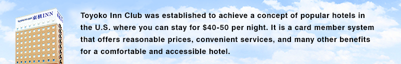 Клуб Toyoko Inn был основан на идее «отеля, который можно забронировать за 40–50 долларов», который поддерживается многими людьми в Соединенных Штатах. Система членства в карточках Toyoko inn предлагает множество преимуществ, ориентированных на удобный и привычный отель, предлагающий удобные услуги по разумным ценам для наших клиентов.